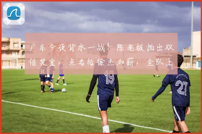 广东今夜背水一战！陈老板拍出双倍奖金，点名给徐杰加薪，全队上刺刀