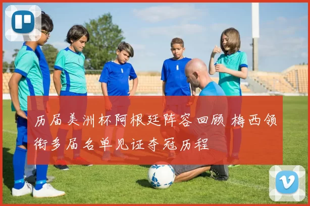 历届美洲杯阿根廷阵容回顾 梅西领衔多届名单见证夺冠历程