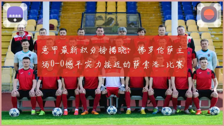 意甲最新积分榜揭晓：佛罗伦萨主场0-0憾平实力接近的萨索洛_比赛_防守_压力