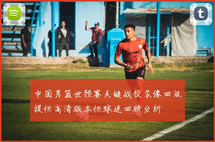 中国男篮世预赛关键战役录像回放提供高清版本供球迷回顾分析