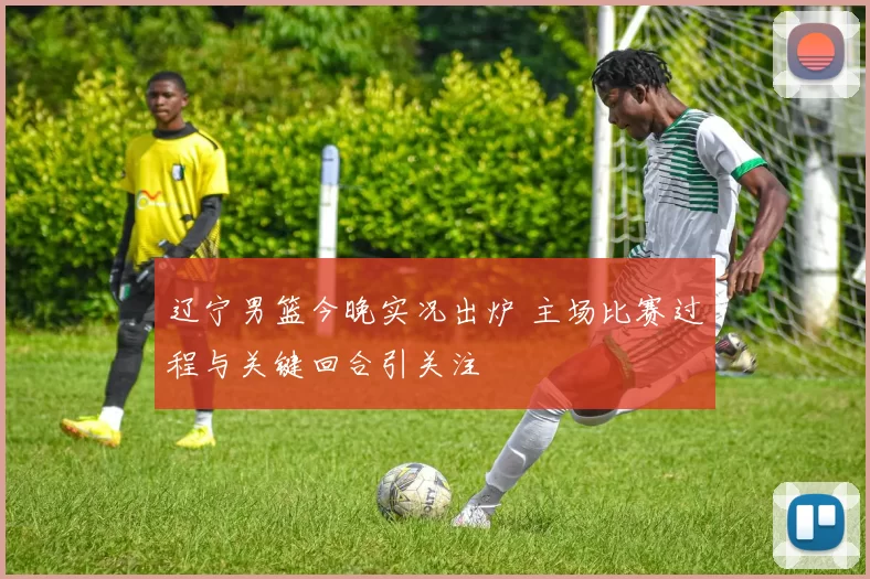 辽宁男篮今晚实况出炉 主场比赛过程与关键回合引关注