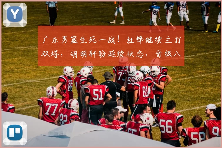 广东男篮生死一战！杜锋继续主打双塔，胡明轩盼延续状态，晋级八强希望很大_比赛_广州_防守