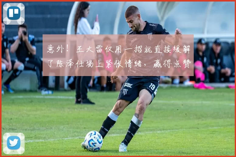 意外！王大雷仅用一招就直接缓解了陈泽仕场上紧张情绪，赢得点赞