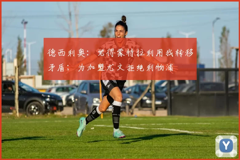 德西利奥：觉得蒙特拉利用我转移矛盾；为加盟尤文拒绝利物浦