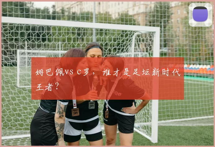 姆巴佩vs c罗，谁才是足坛新时代王者？