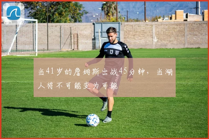 当41岁的詹姆斯出战45分钟，当湖人将不可能变为可能