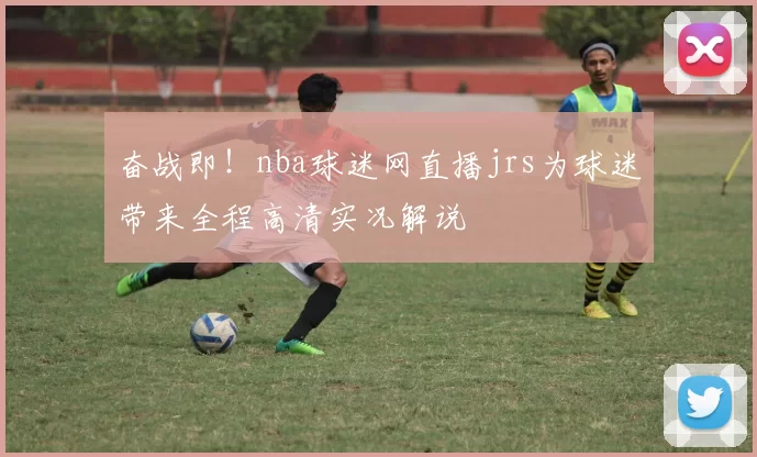 奋战即！nba球迷网直播jrs为球迷带来全程高清实况解说