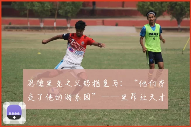 恩德里克之父怒指皇马：“他们夺走了他的游乐园”——里昂让天才重拾笑容