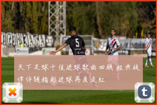 天下足球十佳进球歌曲回顾 经典旋律伴随精彩进球再度走红