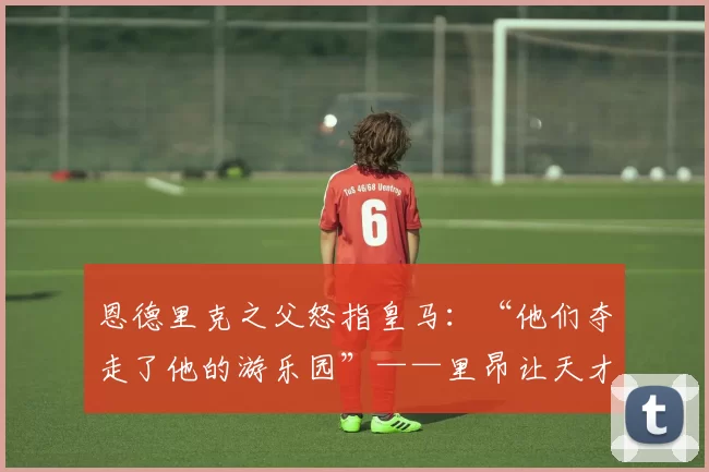 恩德里克之父怒指皇马：“他们夺走了他的游乐园”——里昂让天才重拾笑容