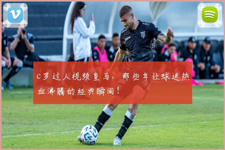 c罗过人视频皇马，那些年让球迷热血沸腾的经典瞬间！