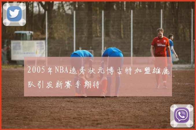 2005年NBA选秀状元博古特加盟雄鹿队引发新赛季期待