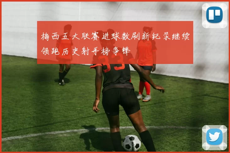 梅西五大联赛进球数刷新纪录继续领跑历史射手榜争锋