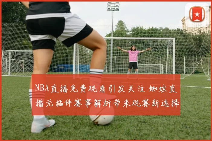 NBA直播免费观看引发关注 蜘蛛直播无插件赛事解析带来观赛新选择