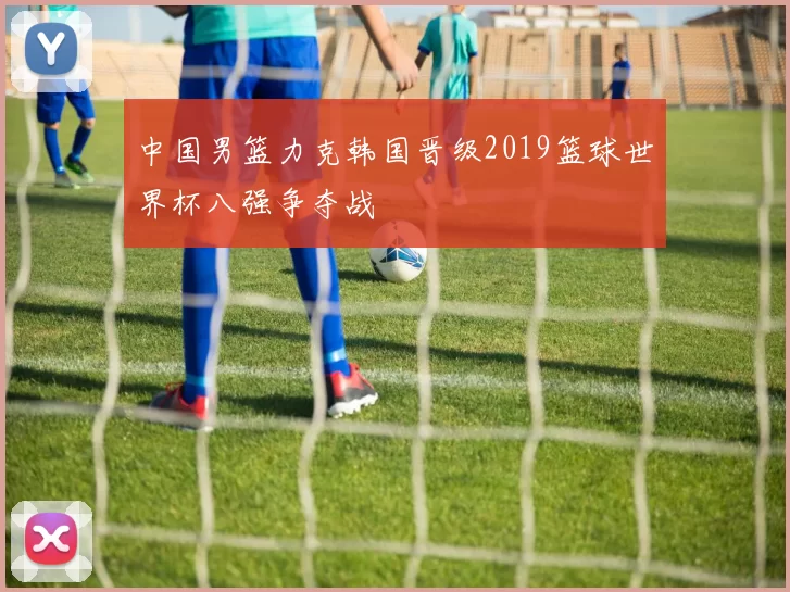 中国男篮力克韩国晋级2019篮球世界杯八强争夺战