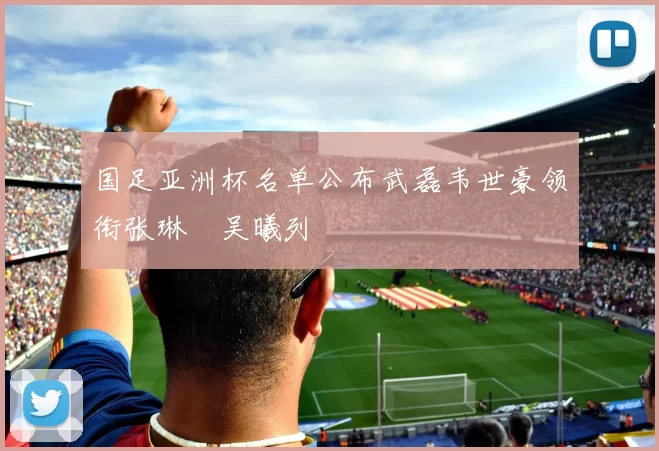 国足亚洲杯名单公布武磊韦世豪领衔张琳芃吴曦列