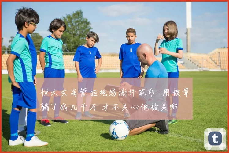 恒大女高管拒绝感谢许家印_用假章骗了我几千万 才不关心他被关哪