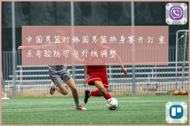 中国男篮对韩国男篮热身赛开打 重点考验防守与外线调整