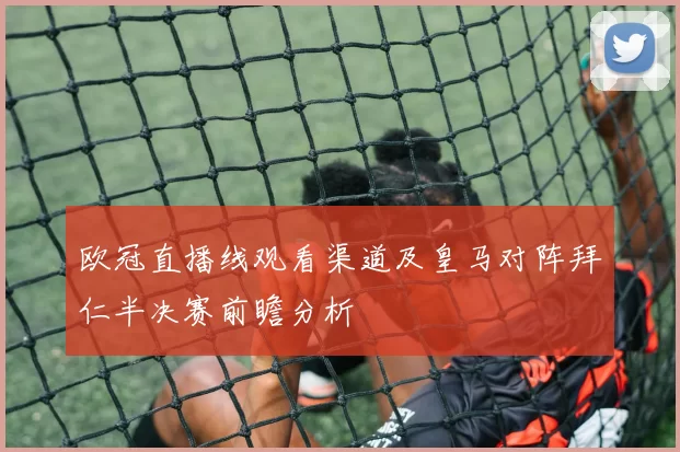 欧冠直播线观看渠道及皇马对阵拜仁半决赛前瞻分析