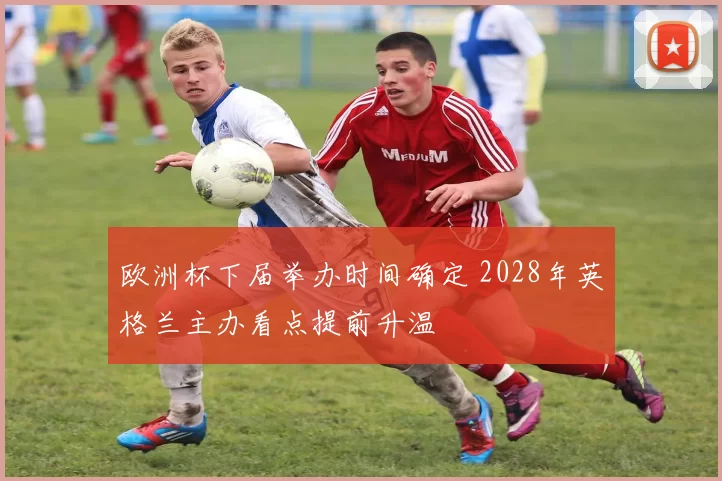 欧洲杯下届举办时间确定 2028年英格兰主办看点提前升温