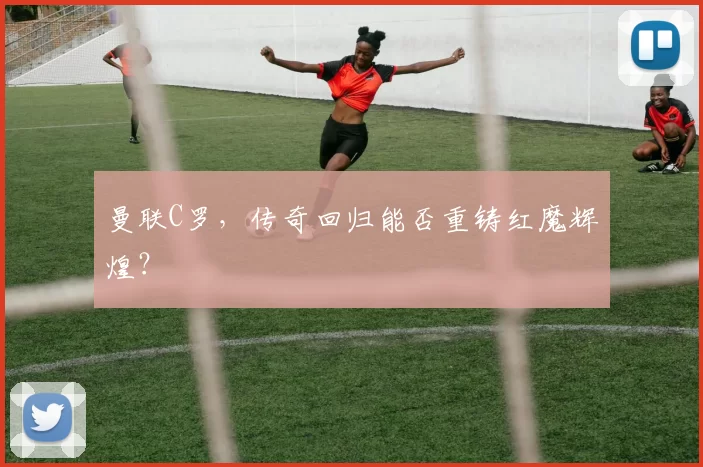 曼联C罗，传奇回归能否重铸红魔辉煌？