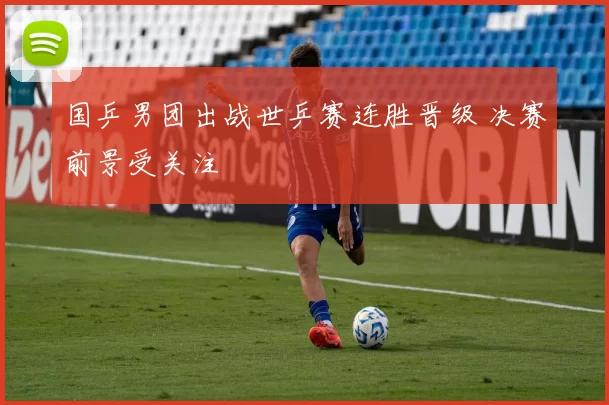 国乒男团出战世乒赛连胜晋级 决赛前景受关注