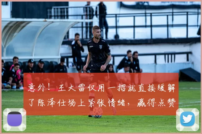 意外！王大雷仅用一招就直接缓解了陈泽仕场上紧张情绪，赢得点赞