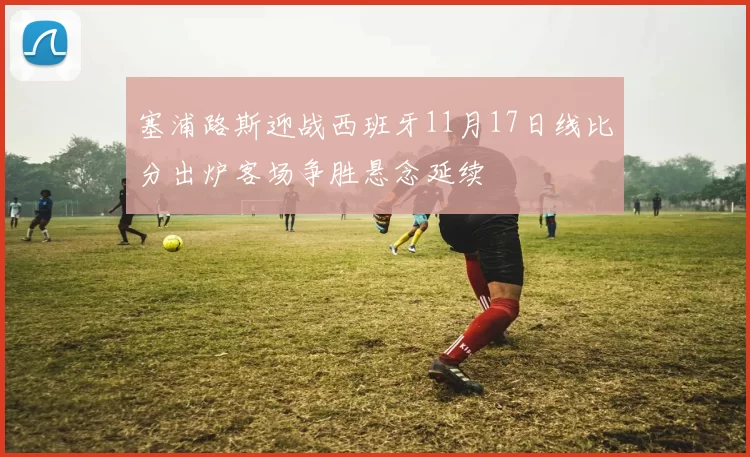 塞浦路斯迎战西班牙11月17日线比分出炉客场争胜悬念延续