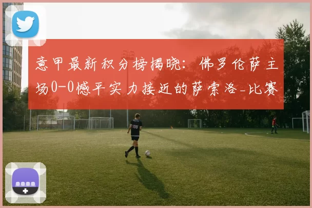 意甲最新积分榜揭晓：佛罗伦萨主场0-0憾平实力接近的萨索洛_比赛_防守_压力