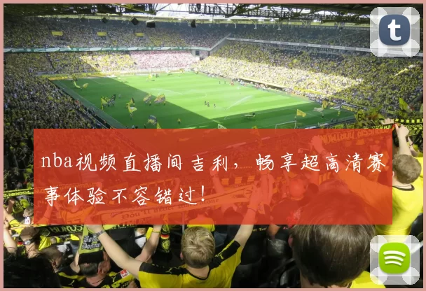 nba视频直播间吉利，畅享超高清赛事体验不容错过！