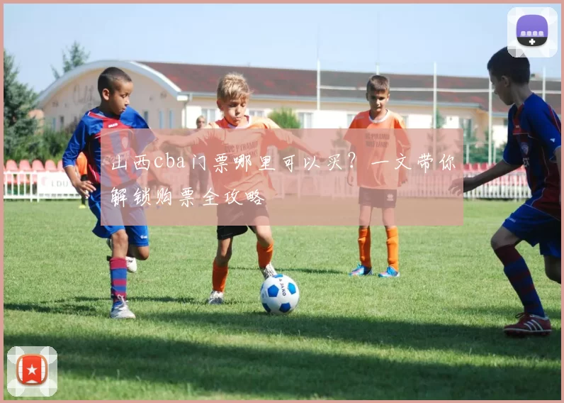 山西cba门票哪里可以买？一文带你解锁购票全攻略