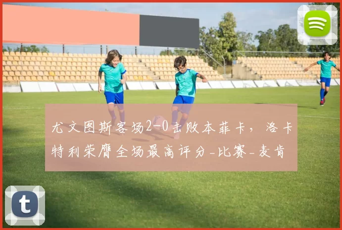 尤文图斯客场2-0击败本菲卡，洛卡特利荣膺全场最高评分_比赛_麦肯尼_欧洲冠军联赛