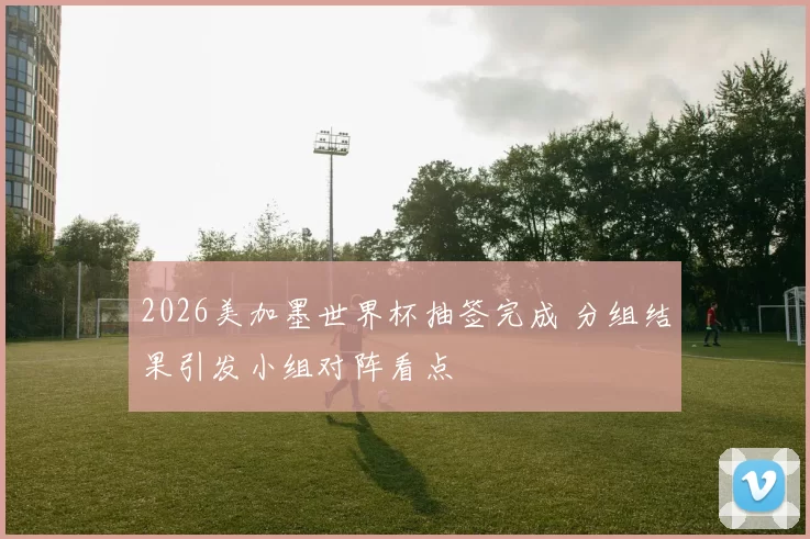 2026美加墨世界杯抽签完成 分组结果引发小组对阵看点