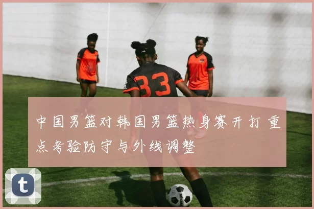 中国男篮对韩国男篮热身赛开打 重点考验防守与外线调整