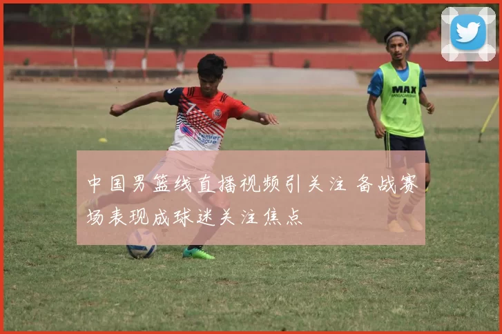 中国男篮线直播视频引关注 备战赛场表现成球迷关注焦点