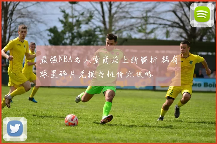 最强NBA名人堂商店上新解析 稀有球星碎片兑换与性价比攻略