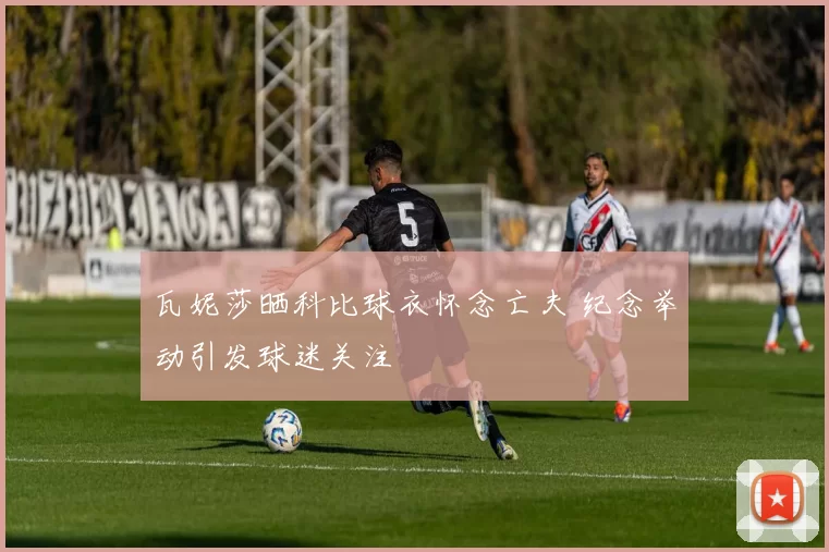 瓦妮莎晒科比球衣怀念亡夫 纪念举动引发球迷关注