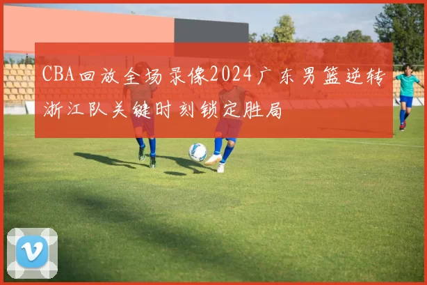 CBA回放全场录像2024广东男篮逆转浙江队关键时刻锁定胜局