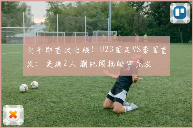打平即首次出线！U23国足VS泰国首发：更换2人 蒯纪闻杨皓宇先发