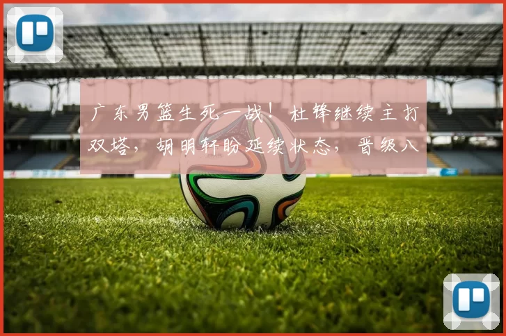 广东男篮生死一战！杜锋继续主打双塔，胡明轩盼延续状态，晋级八强希望很大_比赛_广州_防守