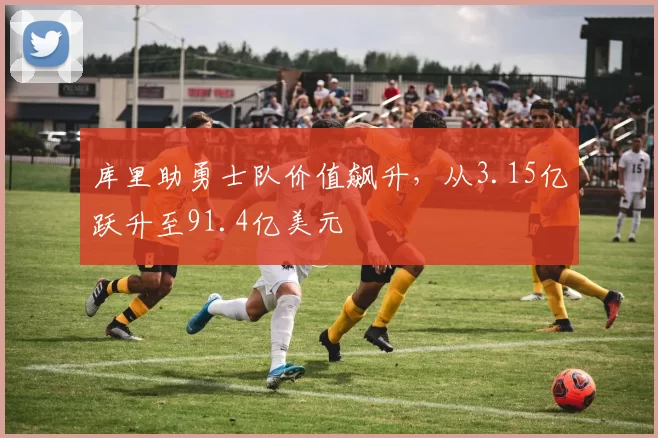 库里助勇士队价值飙升，从3.15亿跃升至91.4亿美元