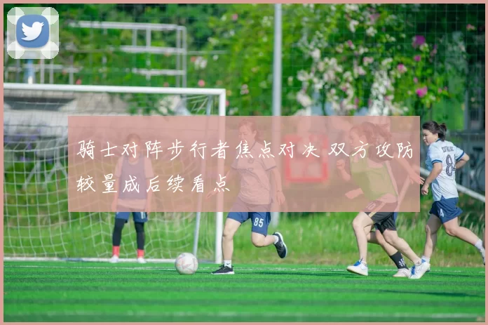 骑士对阵步行者焦点对决 双方攻防较量成后续看点