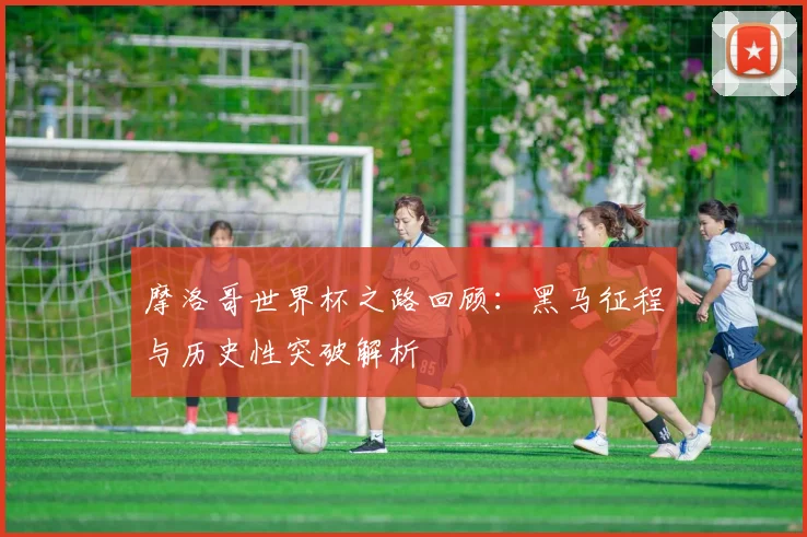 摩洛哥世界杯之路回顾:黑马征程与历史性突破解析