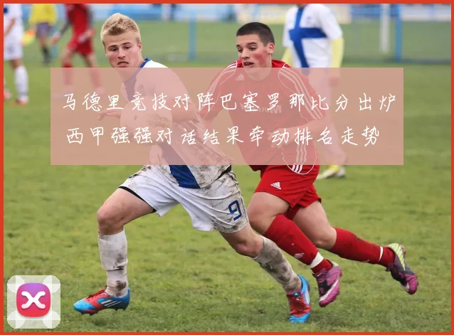 马德里竞技对阵巴塞罗那比分出炉 西甲强强对话结果牵动排名走势