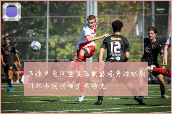 马德里竞技全场压制赫塔费控球射门双占优仍难扩大领先