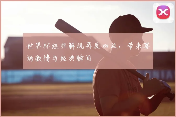 世界杯经典解说再度回放,带来赛场激情与经典瞬间