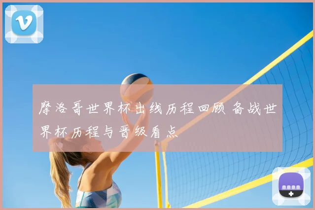 摩洛哥世界杯出线历程回顾 备战世界杯历程与晋级看点