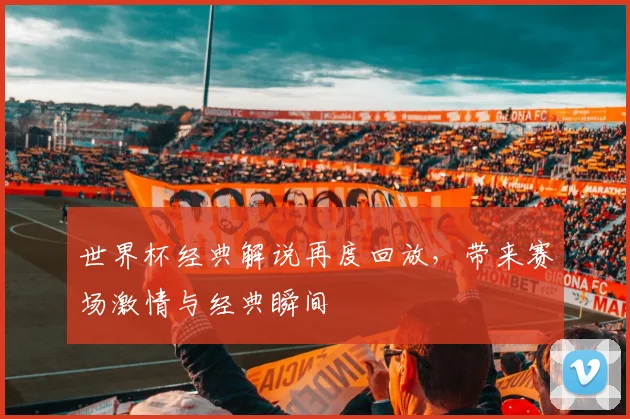 世界杯经典解说再度回放,带来赛场激情与经典瞬间