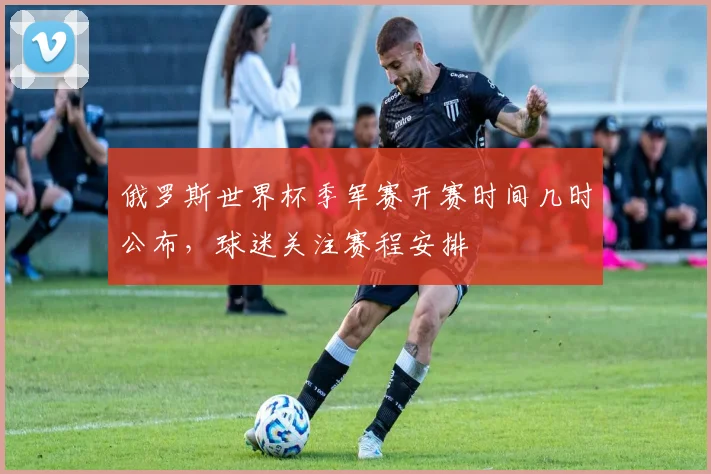 俄罗斯世界杯季军赛开赛时间几时公布,球迷关注赛程安排